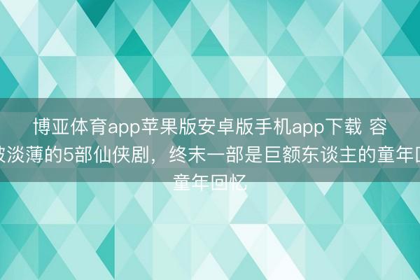 博亚体育app苹果版安卓版手机app下载 容易被淡薄的5部仙侠剧，终末一部是巨额东谈主的童年回忆