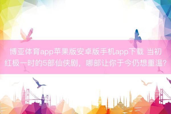 博亚体育app苹果版安卓版手机app下载 当初红极一时的5部仙侠剧，哪部让你于今仍想重温？