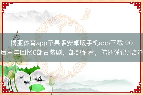 博亚体育app苹果版安卓版手机app下载 90后童年回忆6部古装剧，部部耐看，你还谨记几部？