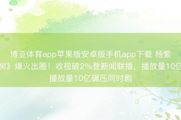 博亚体育app苹果版安卓版手机app下载 杨紫胡歌《人命树》爆火出圈！收视破2%登新闻联播，播放量10亿碾压同时剧
