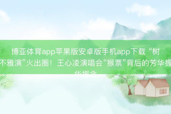 博亚体育app苹果版安卓版手机app下载 “树上不雅演”火出圈！王心凌演唱会“猴票”背后的芳华握念