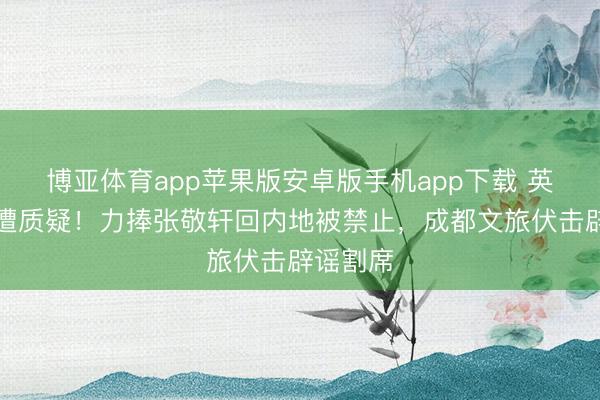 博亚体育app苹果版安卓版手机app下载 英皇文娱遭质疑！力捧张敬轩回内地被禁止，成都文旅伏击辟谣割席
