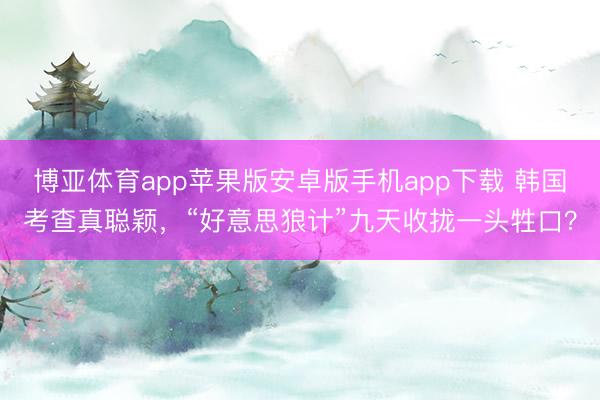 博亚体育app苹果版安卓版手机app下载 韩国考查真聪颖，“好意思狼计”九天收拢一头牲口？