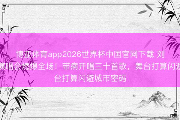 博亚体育app2026世界杯中国官网下载 刘宇宁收官演唱会燃爆全场！带病开唱三十首歌，舞台打算闪避城市密码