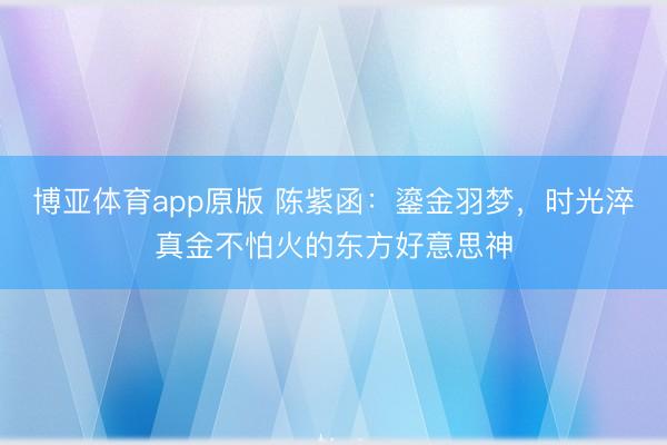 博亚体育app原版 陈紫函：鎏金羽梦，时光淬真金不怕火的东方好意思神