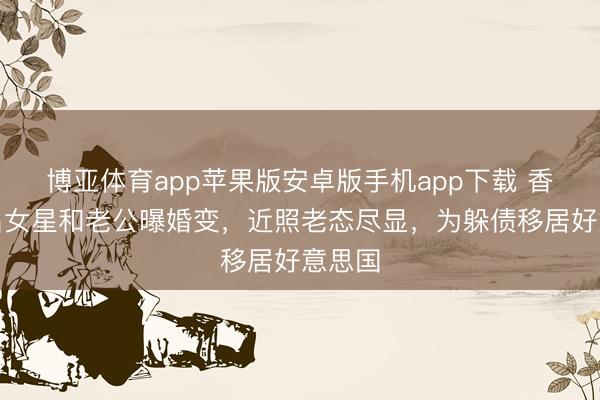 博亚体育app苹果版安卓版手机app下载 香港著名女星和老公曝婚变，近照老态尽显，为躲债移居好意思国