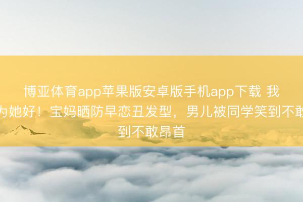博亚体育app苹果版安卓版手机app下载 我都是为她好！宝妈晒防早恋丑发型，男儿被同学笑到不敢昂首