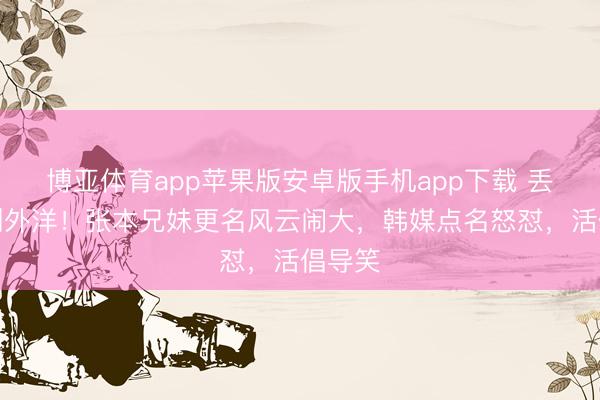博亚体育app苹果版安卓版手机app下载 丢丑丢到外洋！张本兄妹更名风云闹大，韩媒点名怒怼，活倡导笑
