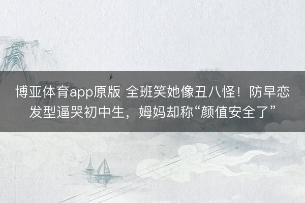 博亚体育app原版 全班笑她像丑八怪！防早恋发型逼哭初中生，姆妈却称“颜值安全了”