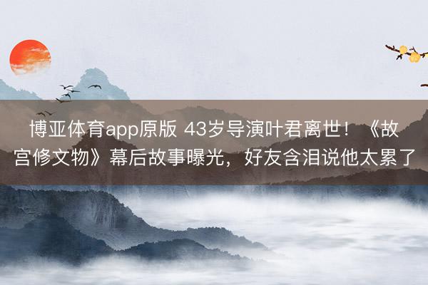 博亚体育app原版 43岁导演叶君离世！《故宫修文物》幕后故事曝光，好友含泪说他太累了