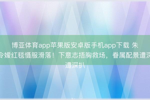 博亚体育app苹果版安卓版手机app下载 朱门令嫒红毯慑服滑落!下意志捂胸救场,眷属配景遭深扒