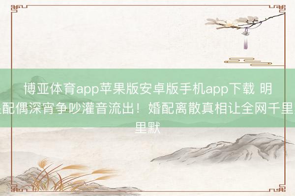 博亚体育app苹果版安卓版手机app下载 明星配偶深宵争吵灌音流出！婚配离散真相让全网千里默