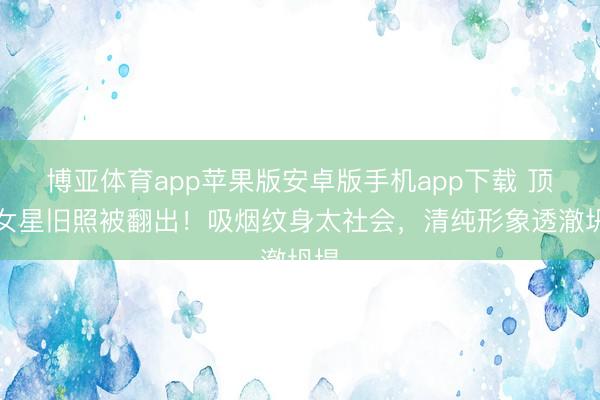 博亚体育app苹果版安卓版手机app下载 顶流女星旧照被翻出!吸烟纹身太社会,清纯形象透澈坍塌