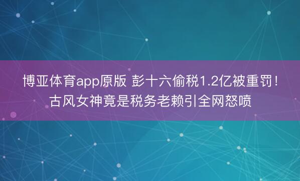 博亚体育app原版 彭十六偷税1.2亿被重罚！古风女神竟是税务老赖引全网怒喷