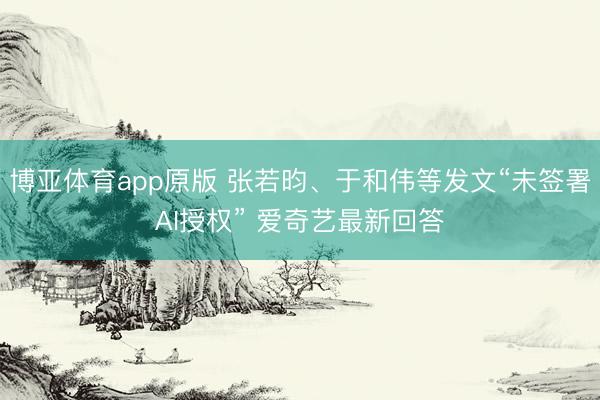 博亚体育app原版 张若昀、于和伟等发文“未签署AI授权” 爱奇艺最新回答