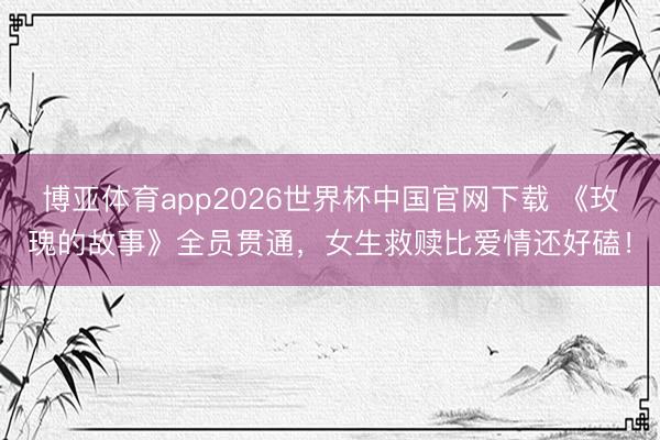 博亚体育app2026世界杯中国官网下载 《玫瑰的故事》全员贯通，女生救赎比爱情还好磕！