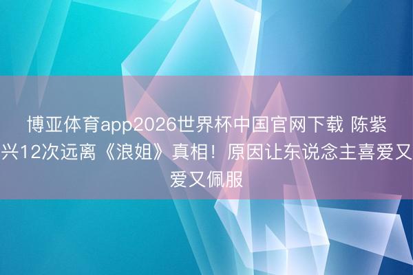 博亚体育app2026世界杯中国官网下载 陈紫函复兴12次远离《浪姐》真相！原因让东说念主喜爱又佩服