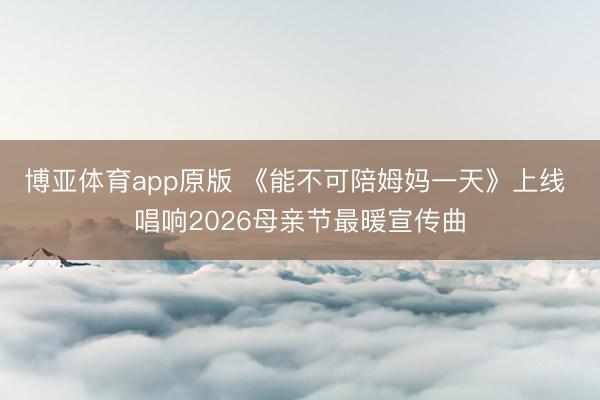 博亚体育app原版 《能不可陪姆妈一天》上线 唱响2026母亲节最暖宣传曲