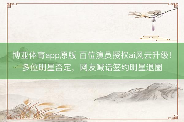 博亚体育app原版 百位演员授权ai风云升级！多位明星否定，网友喊话签约明星退圈
