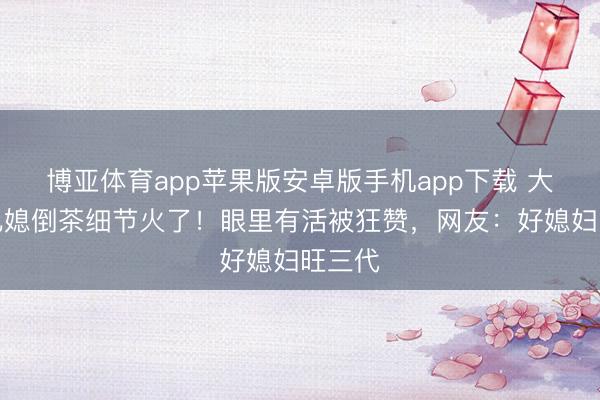 博亚体育app苹果版安卓版手机app下载 大衣哥儿媳倒茶细节火了！眼里有活被狂赞，网友：好媳妇旺三代