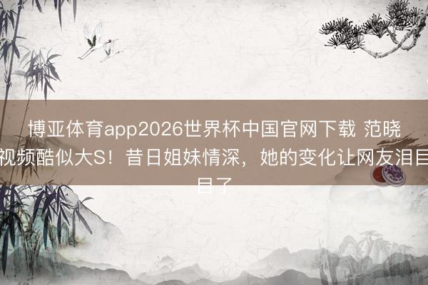博亚体育app2026世界杯中国官网下载 范晓萱视频酷似大S！昔日姐妹情深，她的变化让网友泪目了