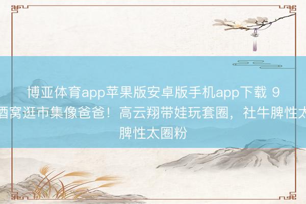博亚体育app苹果版安卓版手机app下载 9岁小酒窝逛市集像爸爸！高云翔带娃玩套圈，社牛脾性太圈粉