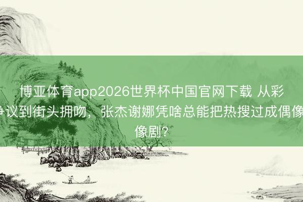 博亚体育app2026世界杯中国官网下载 从彩排争议到街头拥吻，张杰谢娜凭啥总能把热搜过成偶像剧？