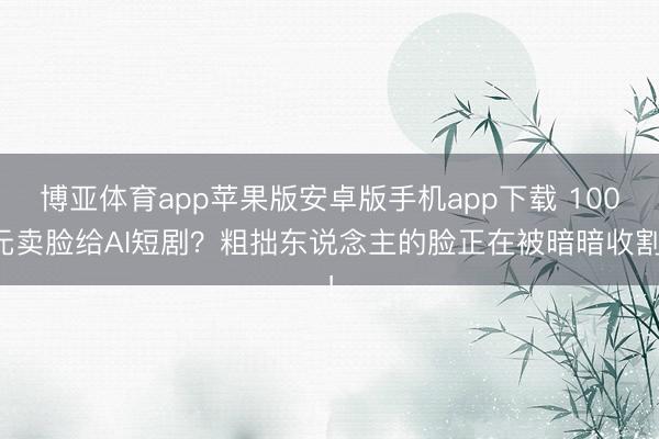 博亚体育app苹果版安卓版手机app下载 100元卖脸给AI短剧？粗拙东说念主的脸正在被暗暗收割！