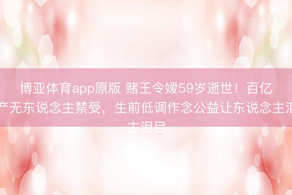 博亚体育app原版 赌王令嫒59岁逝世！百亿遗产无东说念主禁受，生前低调作念公益让东说念主泪目