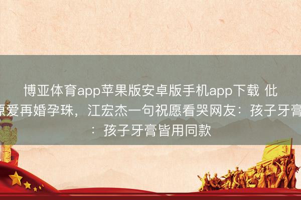 博亚体育app苹果版安卓版手机app下载 仳离5年福原爱再婚孕珠，江宏杰一句祝愿看哭网友：孩子牙膏皆用同款
