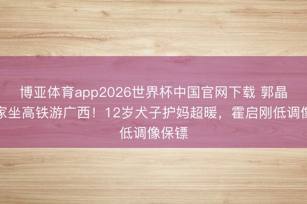 博亚体育app2026世界杯中国官网下载 郭晶晶一家坐高铁游广西！12岁犬子护妈超暖，霍启刚低调像保镖