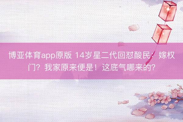 博亚体育app原版 14岁星二代回怼酸民：嫁权门？我家原来便是！这底气哪来的？