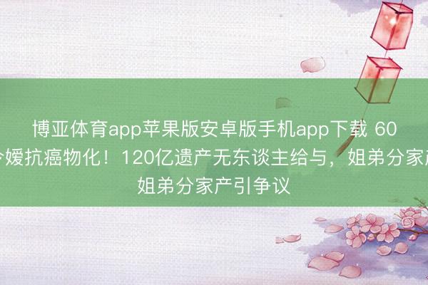博亚体育app苹果版安卓版手机app下载 60岁赌王令嫒抗癌物化！120亿遗产无东谈主给与，姐弟分家产引争议