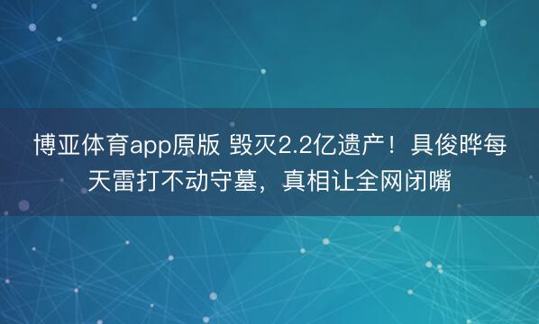 博亚体育app原版 毁灭2.2亿遗产！具俊晔每天雷打不动守墓，真相让全网闭嘴