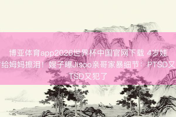 博亚体育app2026世界杯中国官网下载 4岁娃深宵给姆妈擦泪！嫂子曝Jisoo亲哥家暴细节：PTSD又犯了