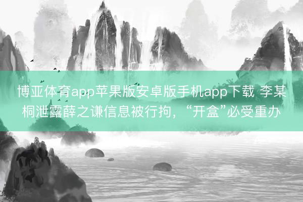 博亚体育app苹果版安卓版手机app下载 李某桐泄露薛之谦信息被行拘，“开盒”必受重办