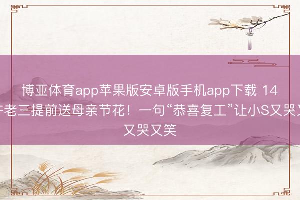 博亚体育app苹果版安卓版手机app下载 14岁许老三提前送母亲节花!一句“恭喜复工”让小S又哭又笑
