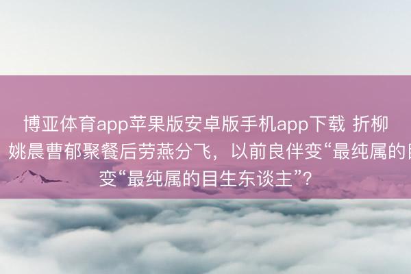 博亚体育app苹果版安卓版手机app下载 折柳33天首同框！姚晨曹郁聚餐后劳燕分飞，以前良伴变“最纯属的目生东谈主”？
