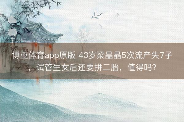 博亚体育app原版 43岁梁晶晶5次流产失7子，试管生女后还要拼二胎，值得吗？