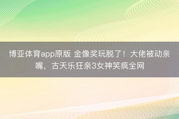 博亚体育app原版 金像奖玩脱了！大佬被动亲嘴，古天乐狂亲3女神笑疯全网