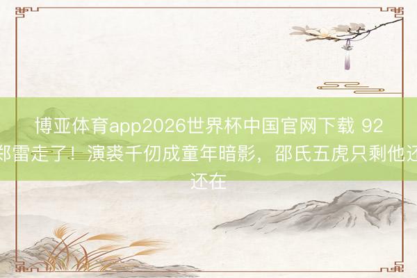 博亚体育app2026世界杯中国官网下载 92岁郑雷走了！演裘千仞成童年暗影，邵氏五虎只剩他还在