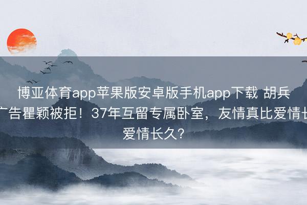 博亚体育app苹果版安卓版手机app下载 胡兵3次广告瞿颖被拒！37年互留专属卧室，友情真比爱情长久？