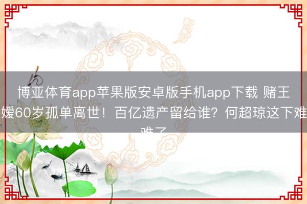 博亚体育app苹果版安卓版手机app下载 赌王令嫒60岁孤单离世！百亿遗产留给谁？何超琼这下难了