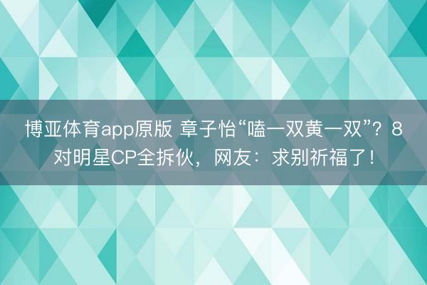 博亚体育app原版 章子怡“嗑一双黄一双”？8对明星CP全拆伙，网友：求别祈福了！