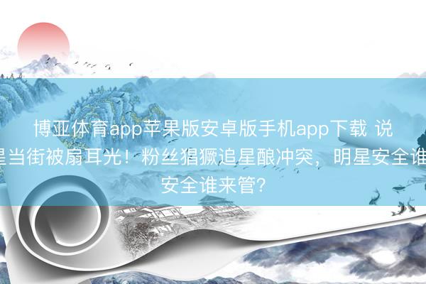 博亚体育app苹果版安卓版手机app下载 说唱女星当街被扇耳光！粉丝猖獗追星酿冲突，明星安全谁来管？