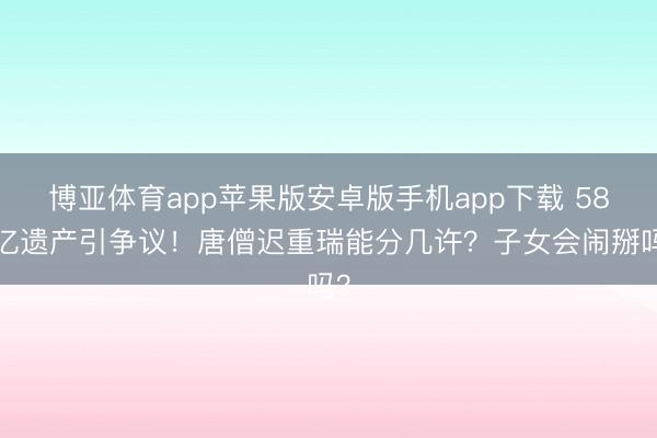 博亚体育app苹果版安卓版手机app下载 589亿遗产引争议！唐僧迟重瑞能分几许？子女会闹掰吗？