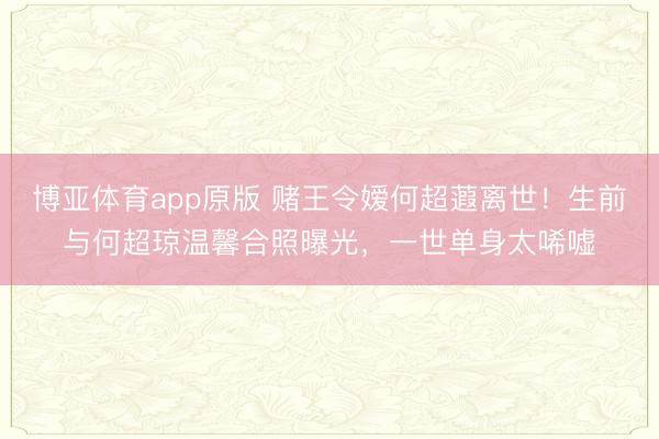 博亚体育app原版 赌王令嫒何超蕸离世！生前与何超琼温馨合照曝光，一世单身太唏嘘