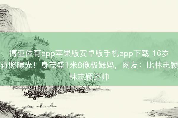 博亚体育app苹果版安卓版手机app下载 16岁Kimi近照曝光！身茂盛1米8像极姆妈，网友：比林志颖还帅