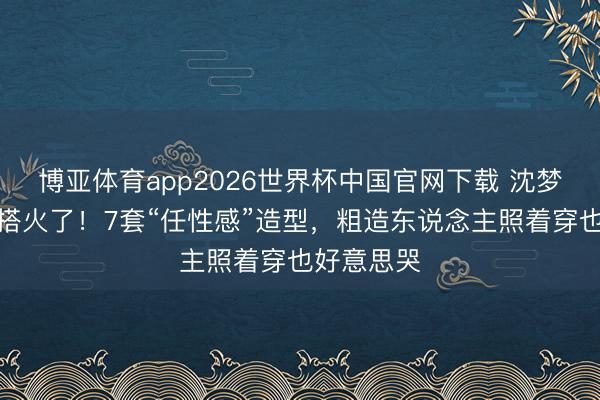 博亚体育app2026世界杯中国官网下载 沈梦辰旅行穿搭火了！7套“任性感”造型，粗造东说念主照着穿也好意思哭