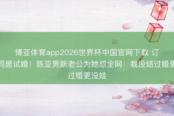 博亚体育app2026世界杯中国官网下载 订婚就同居试婚！陈亚男新老公为她怼全网：我没结过婚更没娃